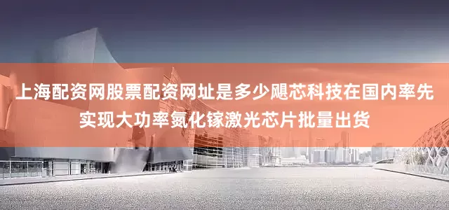 上海配资网股票配资网址是多少飓芯科技在国内率先实现大功率氮化镓激光芯片批量出货