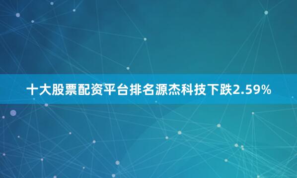十大股票配资平台排名源杰科技下跌2.59%