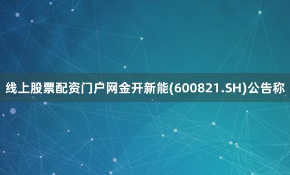 线上股票配资门户网金开新能(600821.SH)公告称