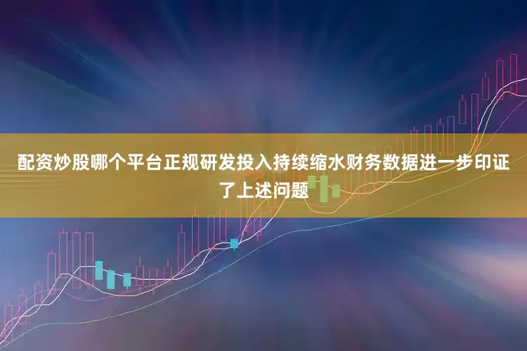 配资炒股哪个平台正规研发投入持续缩水财务数据进一步印证了上述问题