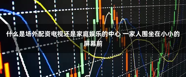 什么是场外配资电视还是家庭娱乐的中心 一家人围坐在小小的屏幕前